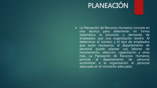  La Planeación de Recursos Humanos consiste en
una técnica para determinar en forma
sistemática la provisión y demanda de
empleados que una organización tendrá. Al
determinar el número y el tipo de empleados
que serán necesarios, el departamento de
personal puede planear sus labores de
reclutamiento, selección, capacitación y otras
más. La Planeación de Recursos Humanos
permite al departamento de personal
suministrar a la organización el personal
adecuado en el momento adecuado.
PLANEACIÓN
 