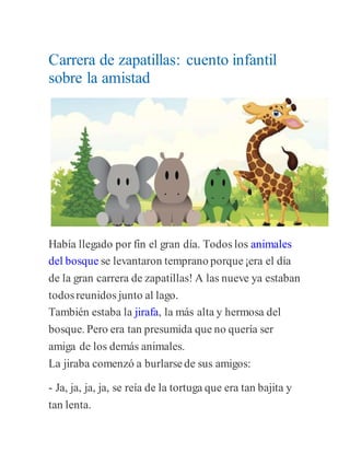 Carrera de zapatillas: cuento infantil
sobre la amistad
Había llegado por fin el gran día. Todos los animales
del bosque se levantaron temprano porque¡era el día
de la gran carrera de zapatillas! A las nueve ya estaban
todosreunidos junto al lago.
También estaba la jirafa, la más alta y hermosa del
bosque. Pero era tan presumida que no quería ser
amiga de los demás animales.
La jiraba comenzó a burlarsede sus amigos:
- Ja, ja, ja, ja, se reía de la tortuga que era tan bajita y
tan lenta.
 