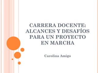 CARRERA DOCENTE:
ALCANCES Y DESAFÍOS
 PARA UN PROYECTO
    EN MARCHA

     Carolina Amigo
 