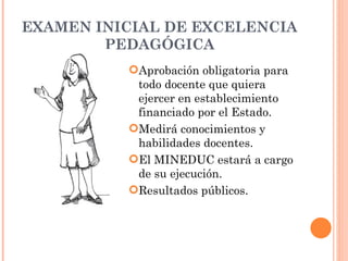 EXAMEN INICIAL DE EXCELENCIA
        PEDAGÓGICA
          Aprobación obligatoria para
           todo docente que quiera
           ejercer en establecimiento
           financiado por el Estado.
          Medirá conocimientos y
           habilidades docentes.
          El MINEDUC estará a cargo
           de su ejecución.
          Resultados públicos.
 