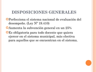 DISPOSICIONES GENERALES
Perfecciona el sistema nacional de evaluación del
 desempeño. (Ley Nº 19.410)
Aumenta la subvención general en un 25%
Es obligatoria para todo docente que quiera
 ejercer en el sistema municipal, más electiva
 para aquellos que se encuentran en el sistema.
 