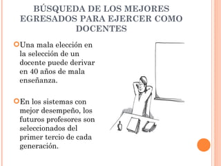 BÚSQUEDA DE LOS MEJORES
 EGRESADOS PARA EJERCER COMO
          DOCENTES
Una mala elección en
 la selección de un
 docente puede derivar
 en 40 años de mala
 enseñanza.

En los sistemas con
 mejor desempeño, los
 futuros profesores son
 seleccionados del
 primer tercio de cada
 generación.
 