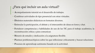 ¿Para qué incluir un aula virtual?
• Acompañamiento tutorial en el desarrollo de trabajos.
• Combinar actividades de tipo presencial con otras virtuales.
• Distintos materiales didácticos en formatos diversos.
• Estimular la participación, el debate y el intercambio de ideas en foros y chat.
• Fortalecer competencias y habilidades de uso de las TIC para el trabajo académico, la
reconstrucción crítica y para comunicar.
• Horario de estudio y dedicación a la asignatura flexible.
• Plantear problemas/tópicos sobre los que reflexionar críticamente y buscar soluciones.
• Procesos de aprendizaje autónomo basado en la actividad.
 