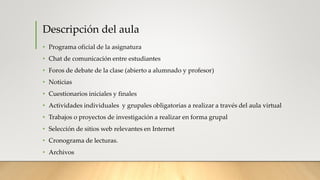 Descripción del aula
• Programa oficial de la asignatura
• Chat de comunicación entre estudiantes
• Foros de debate de la clase (abierto a alumnado y profesor)
• Noticias
• Cuestionarios iniciales y finales
• Actividades individuales y grupales obligatorias a realizar a través del aula virtual
• Trabajos o proyectos de investigación a realizar en forma grupal
• Selección de sitios web relevantes en Internet
• Cronograma de lecturas.
• Archivos
 