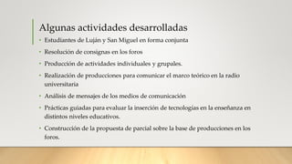 Algunas actividades desarrolladas
• Estudiantes de Luján y San Miguel en forma conjunta
• Resolución de consignas en los foros
• Producción de actividades individuales y grupales.
• Realización de producciones para comunicar el marco teórico en la radio
universitaria
• Análisis de mensajes de los medios de comunicación
• Prácticas guiadas para evaluar la inserción de tecnologías en la enseñanza en
distintos niveles educativos.
• Construcción de la propuesta de parcial sobre la base de producciones en los
foros.
 