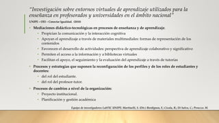 “Investigación sobre entornos virtuales de aprendizaje utilizados para la
enseñanza en profesorados y universidades en el ámbito nacional”
UNIPE – OEI – Conectar Igualdad. (2010)
• Mediaciones didáctico-tecnológicas en procesos de enseñanza y de aprendizaje.
• Propician la comunicación y la interacción cognitiva
• Apoyan el aprendizaje a través de materiales multimediales: formas de representación de los
contenidos
• Favorecen el desarrollo de actividades: perspectiva de aprendizaje colaborativo y significativo
• Permiten el acceso a la información y a bibliotecas virtuales
• Facilitan el apoyo, el seguimiento y la evaluación del aprendizaje a través de tutorías
• Procesos y estrategias que suponen la reconfiguración de los perfiles y de los roles de estudiantes y
docentes:
• del rol del estudiante.
• del rol del profesor-tutor.
• Procesos de cambios a nivel de la organización:
• Proyecto institucional.
• Planificación y gestión académica
Equipo de investigadores LabTIC UNIPE: Martinelli, S. (Dir.) Bordignon, F.; Cicala, R.; Di Salvo, C.; Perazzo. M.
 