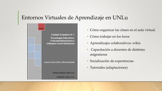 Entornos Virtuales de Aprendizaje en UNLu
• Cómo organizar las clases en el aula virtual.
• Cómo trabajar en los foros
• Aprendizajes colaborativos: wikis.
• Capacitación a docentes de distintas
asignaturas
• Socialización de experiencias.
• Tutoriales (adaptaciones)
 