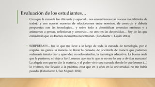 Evaluación de los estudiantes…
• Creo que la cursada fue diferente y especial... nos encontramos con nuevas modalidades de
trabajo y con nuevas maneras de relacionarnos entre nosotros, de construir y debatir
propuestas con las tecnologías... y sobre todo a desmitificar creencias erróneas y a
animarnos a pensar, reflexionar y construir... no creo en las despedidas… Soy de las que
consideran que los buenos momentos no terminan. (Estudiante 1, Luján: 2014)
• SORPRESA!!!!... fue lo que me lleve a lo largo de toda la cursada de tecnología, por el
respeto, las ganas, la manera de llevar la cursada, de orientarla de manera que podamos
realmente interiorizar y aprender, no solo estudiar, la tecnología educativa. La buena onda
que le pusieron, el viaje a San Lorenzo que sea lo que se no me lo voy a olvidar nuncaaa!!
La alegría con que se dio la materia, y el poder vivir una cursada donde lo que leemos (...)
lo vivimos, fue llevado a la práctica, cosa que en 4 años en la universidad no me había
pasado. (Estudiante 2, San Miguel: 2014)
 