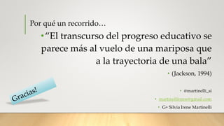 Por qué un recorrido…
•“El transcurso del progreso educativo se
parece más al vuelo de una mariposa que
a la trayectoria de una bala”
• (Jackson, 1994)
• @martinelli_si
• martinelliirene@gmail.com
• G+ Silvia Irene Martinelli
 