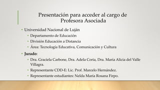 Presentación para acceder al cargo de
Profesora Asociada
• Universidad Nacional de Luján
• Departamento de Educación
• División Educación a Distancia
• Área: Tecnología Educativa, Comunicación y Cultura
• Jurado:
• Dra. Graciela Carbone, Dra. Adela Coria, Dra. María Alicia del Valle
Villagra.
• Representante CDD-E: Lic. Prof. Marcelo Hernández.
• Representante estudiantes: Nelda María Rosana Firpo.
 