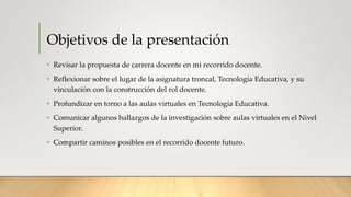 Objetivos de la presentación
• Revisar la propuesta de carrera docente en mi recorrido docente.
• Reflexionar sobre el lugar de la asignatura troncal, Tecnología Educativa, y su
vinculación con la construcción del rol docente.
• Profundizar en torno a las aulas virtuales en Tecnología Educativa.
• Comunicar algunos hallazgos de la investigación sobre aulas virtuales en el Nivel
Superior.
• Compartir caminos posibles en el recorrido docente futuro.
 