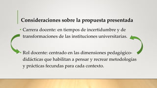 Consideraciones sobre la propuesta presentada
• Carrera docente: en tiempos de incertidumbre y de
transformaciones de las instituciones universitarias.
• Rol docente: centrado en las dimensiones pedagógico-
didácticas que habilitan a pensar y recrear metodologías
y prácticas fecundas para cada contexto.
 
