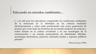 Educando en mundos cambiantes…
•
• […] es útil para los educadores comprender las condiciones cambiantes
de la formación de la identidad en las culturas mediadas
electrónicamente y cómo están produciendo una nueva generación de
jóvenes que viven entre las fronteras de un mundo moderno de certezas y
orden basado en la cultura occidental y en sus tecnologías de la
comunicación y un mundo postmoderno de identidades híbridas,
tecnologías electrónicas, prácticas culturales locales y espacios públicos
plurales”.
• Henry Giroux (1994)
 