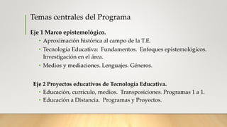 Temas centrales del Programa
Eje 1 Marco epistemológico.
• Aproximación histórica al campo de la T.E.
• Tecnología Educativa: Fundamentos. Enfoques epistemológicos.
Investigación en el área.
• Medios y mediaciones. Lenguajes. Géneros.
Eje 2 Proyectos educativos de Tecnología Educativa.
• Educación, currículo, medios. Transposiciones. Programas 1 a 1.
• Educación a Distancia. Programas y Proyectos.
 