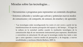 Miradas sobre las tecnologías…
• Herramientas o programas para representar un contenido disciplinar.
• Entornos culturales y sociales que activan y potencian nuevos modos
de comunicarse y de compartir, de conocer, de enseñar y de aprender.
• “Las tecnologías están reconfigurando los modos de estar juntos a partir de las
transformaciones de nuestra percepción del espacio y del tiempo… El lugar de
la cultura en la sociedad cambia cuando la mediación tecnológica de la
comunicación deja de ser meramente instrumental para espesarse, densificarse
y convertirse en estructural. De ahí que la tecnología remita hoy tanto o más
que a unos aparatos a nuevos modos de percepción y de lenguaje, a nuevas
sensibilidades y escrituras (Martín-Barbero, 2009: 6).
 