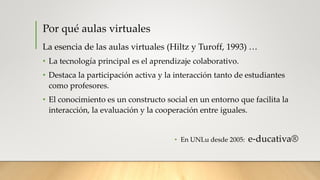 Por qué aulas virtuales
La esencia de las aulas virtuales (Hiltz y Turoff, 1993) …
• La tecnología principal es el aprendizaje colaborativo.
• Destaca la participación activa y la interacción tanto de estudiantes
como profesores.
• El conocimiento es un constructo social en un entorno que facilita la
interacción, la evaluación y la cooperación entre iguales.
• En UNLu desde 2005: e-ducativa®
 