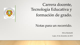 Carrera docente,
Tecnología Educativa y
formación de grado.
Notas para un recorrido.
Silvia Martinelli
Luján, 10 de diciembre de 2015
 