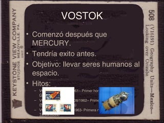 VOSTOK
• Comenzó después que
MERCURY.
• Tendría exito antes.
• Objetivo: llevar seres humanos al
espacio.
• Hitos:
– VOSTOK I –12/04/1961– Primer hombre en el espacio (Y.
Gagarin)
– VOSTOK III y IV –13/08/1962– Primer vuelo simultáneo
(Nikolayev y Popovich)
– VOSTOK VI -16/06/1963- Primera mujer en el espacio (V.
Tereshkova)
 