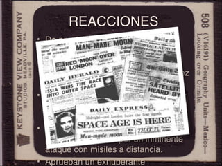 REACCIONES
• De pronto, los ojos del mundo se
voltearon hacia Moscú.
• El Design-Bureau de Koroliov es
mundialmente elogiado por la rapidez
de la proeza.
• EE.UU. no cumple su objetivo de ser
los primeros en lanzar un artefacto al
espacio.
• Los estadounidenses se vuelven
paranoicos, temen por un inminente
ataque con misiles a distancia.
• Aprueban un exhuberante
 