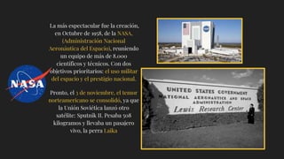 La más espectacular fue la creación,
en Octubre de 1958, de la NASA,
(Administración Nacional
Aeronáutica del Espacio), reuniendo
un equipo de más de 8.000
científicos y técnicos. Con dos
objetivos prioritarios: el uso militar
del espacio y el prestigio nacional.
Pronto, el 3 de noviembre, el temor
norteamericano se consolidó, ya que
la Unión Soviética lanzó otro
satélite: Sputnik II. Pesaba 508
kilogramos y llevaba un pasajero
vivo, la perra Laika
 