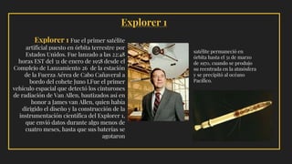 Explorer 1 Fue el primer satélite
artificial puesto en órbita terrestre por
Estados Unidos. Fue lanzado a las 22:48
horas EST del 31 de enero de 1958 desde el
Complejo de Lanzamiento 26 de la estación
de la Fuerza Aérea de Cabo Cañaveral a
bordo del cohete Juno I.Fue el primer
vehículo espacial que detectó los cinturones
de radiación de Van Allen, bautizados así en
honor a James van Allen, quien había
dirigido el diseño y la construcción de la
instrumentación científica del Explorer 1,
que envió datos durante algo menos de
cuatro meses, hasta que sus baterías se
agotaron
satélite permaneció en
órbita hasta el 31 de marzo
de 1970, cuando se produjo
su reentrada en la atmósfera
y se precipitó al océano
Pacífico.
Explorer 1
 