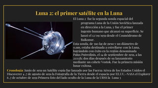 Cronología: Junio de 1959 un Satélite espía fue lanzado por las Fuerza Aérea de los Estados Unidos el
Discoverer 4 ,7 de agosto de 1959 la Fotografía de la Tierra desde el espacio por EE.UU.-NASA el Explorer
6 ,7 de octubre de 1959 Primera foto del lado oculto de la Luna de la URSS la Luna 3
Luna 2: el primer satélite en la Luna
El Luna 2 fue la segunda sonda espacial del
programa Luna de la Unión Soviética lanzada
en dirección a la Luna, y fue el primer
ingenio humano que alcanzó su superficie. Se
lanzó el 12/09/1959 desde el Cosmódromo de
Baikonur.
Esta sonda, de 390 kg de peso y un diámetro de
0,9m, estaba destinada a estrellarse con la Luna,
lográndolo con éxito en la región denominada
Palus Putredinis, el 14 de septiembre de 1959, a las
21:02h; dos días después de su lanzamiento
mediante un cohete Vostok. Fue la primera misión
lunar exitosa.
 