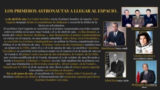 LOS PRIMEROS ASTRONAUTAS A LLEGAR AL ESPACIO.
12 de abril de 1961 :La Unión Soviética envía el primer hombre al espacio. Yuri
Gagarin despegó desde el cosmódrono de Baikonur y recorrió la órbita de la
tierra en 108 minutos.
El soviético Yuri Gagarin se convirtió en el primer cosmonauta con éxito cuando
entró en órbita en la nave rusa Vostok 1 el 12 de abril de 1961. 23 días después, a
bordo del cohete Mercury Redstone 3, Alan Shepard fue el primer estadounidense
en entrar en el espacio, en una misión suborbital. John Glenn, en la Friendship 7,
se convirtió en el primer estadounidense en orbitar la Tierra, completando tres
órbitas el 20 de febrero de 1962. El primer vuelo con dos tripulantes también tuvo
su origen en la URSS, entre el 11 y el 15 de agosto de 1962. La soviética Valentina
Tereshkova se convirtió en la primera mujer en el espacio el 16 de junio de 1963 en
la Vostok 6. El primer vuelo con más de dos tripulantes, la Vosjod 1 de la URSS,
una versión modificada de la Vostok, despegó el 12 de octubre de 1964 llevando a
bordo a Komarov, Feoktistov y Yegorov en este viaje tambien fue la primera vez
que una tripulación no llevó trajes espaciales. Alexei Leonov, en la Vosjod 2,
lanzada por la URSS el 18 de marzo de 1965, llevó a cabo el primer paseo espacial.
Esta misión casi termina en desastre.
En 25 de mayo de 1961 ,el presidente de Estados Unidos, John F Kennedy,se
destinen millones de dólares al financiamiento del programa espacial para llevar
el primer hombre a la Luna.
AlanShepard1923-1998
JohnGlenn1921-2016
Valentina Tereshkova
1937 (edad 82 años)
Komarov, Feoktistov y
Yegorov
Alexei Leonov 1934 (edad 84
años)
 