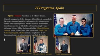 El Programa Apolo.
· Apolo 1 Fracaso Prevista el 21 de febrero de 1967.
Durante una prueba de los sistemas del módulo de comando de
la Apolo 1 hubo un brutal incendio dentro del mismo que se
cobró, antes de que pudiera llevarse a cabo el más mínimo
intento de rescate, la vida de los astronautas Virgil “ Guss ”
Grissom, Edward White II y Roger Chaffee. Edward Higgins
White II Murió en 1967 junto a los astronautas Virgil "Gus"
Grissom y Roger B. Chaffee durante las pruebas de pre-
lanzamiento para la primera misión tripulada de Apolo.
Roger Chaffee 1935-1967
Edward H. White II, 1926-1967 Virgil I. Grissom,1926-1967
 