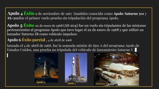 Apolo 4 Éxito 9 de noviembre de 1967 (también conocido como Apolo-Saturno 501 y
AS-501)fue el primer vuelo prueba sin tripulación del programa Apolo.
Apolo 5 Éxito 22 de enero de 1968 (AS-204) fue un vuelo sin tripulantes de las misiones
pertenecientes al programa Apolo que tuvo lugar el 22 de enero de 1968 y que utilizó un
lanzador Saturno IB como vehículo impulsor.
Apolo 6 Éxito parcial . 4 de abril de 1968
lanzado el 4 de abril de 1968, fue la segunda misión de tipo A del programa Apolo de
Estados Unidos, una prueba no tripulada del vehículo de lanzamiento Saturno V .
Saturno VApolo 5Apolo 4
 
