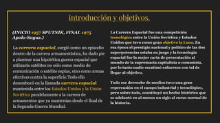 introducción y objetivos.
La carrera espacial, surgió como un episodio
dentro de la carrera armamentística, ha dado pie
a plantear una hipotética guerra espacial que
utilizaría satélites no sólo como medio de
comunicación o satélite espías, sino como armas
efectivas contra la superficie.Todo ello
desembocó en la llamada carrera espacial
mantenida entre los Estados Unidos y la Unión
Soviética paralelamente a la carrera de
armamentos que ya mantenían desde el final de
la Segunda Guerra Mundial.
La Carrera Espacial fue una competición
tecnológica entre la Unión Soviética y Estados
Unidos que tuvo como gran objetivo la Luna. En
esa época el prestigio nacional y político de las dos
superpotencias estaba en juego y la tecnología
espacial fue la mejor carta de presentación al
mundo de la supremacía capitalista o comunista,
por lo tanto nadie escatimó esfuerzos con tal de
llegar al objetivo.
Todo ese derroche de medios tuvo una gran
repercusión en el campo industrial y tecnológico,
pero sobre todo, constituyó un hecho histórico que
se adelantó en al menos un siglo al curso normal de
la historia.
(INICIO 1957 SPUTNIK, FINAL 1975
Apolo-Soyuz.)
 