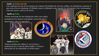 Apolo 13 Éxito parcial
Una explosión de uno de los tanques de oxígeno del Módulo de Servicio, obliga a la tripulación a abortar el
que sería el tercer alunizaje; el Módulo Lunar es utilizado como cápsula de salvamento y los 3 astronautas
regresan sanos y salvos a la Tierra.
· Apolo 14 Éxito.
Primer aterrizaje de una tripulación sobre una región
montañosa (Fra Mauro); actividades extravehiculares
importantes sobre la superficie
· Apolo 15 Éxito.
Primera misión que utiliza el «rover lunar»;
exploración de la zona de Rima Hadley y primera
colocación de un subsatélite en órbita lunar.
 