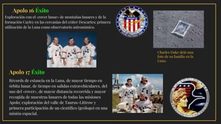 · Apolo 16 Éxito
Exploración con el «rover lunar» de montañas lunares y de la
formación Cayley en las cercanías del cráter Descartes; primera
utilización de la Luna como observatorio astronómico.
Charles Duke dejó una
foto de su familia en la
Luna.
Apolo 17 Éxito
Récords de estancia en la Luna, de mayor tiempo en
órbita lunar, de tiempo en salidas extravehiculares, del
uso del «rover», de mayor distancia recorrida y mayor
recogida de muestras lunares de todas las misiones
Apolo; exploración del valle de Taurus-Littrow y
primera participación de un científico (geólogo) en una
misión espacial.
 