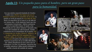 Apolo 11: Un pequeño paso para el hombre, pero un gran paso
para la humanidad.
Fue una misión espacial tripulada de Estados
Unidos cuyo objetivo fue lograr que un ser
humano caminara en la superficie de la Luna. La
misión se envió al espacio el 16 de julio de 1969,
llegó a la superficie de la Luna el 20 de julio de
ese mismo año y al día siguiente logró que dos
astronautas (Armstrong y Aldrin) caminaran
sobre la superficie lunar. El Apolo 11 fue
impulsado por un cohete Saturno V lanzado a las
13:32 del complejo de cabo Kennedy. Estaba
compuesta por el comandante de la misión Neil
A. Armstrong, de 38 años; Edwin E. Aldrin Jr., de
39 años y piloto del LEM, apodado Buzz; y
Michael Collins, de 38 años y piloto del módulo
de mando.El motivo fue una pura cuestión
logística: la apertura de la escotilla dificultaba
que Aldrin abandonase la nave antes que su
compañero. Los dos, no obstante, pasearon por
el satélite mientras Collins quedó orbitando el
satélite a bordo del módulo de mando.
 
