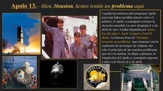Apolo 13.—Bien, Houston, hemos tenido un problema aquí.
Cuando las misiones del programa Apolo
parecían haber perdido interés entre el
público, el Apolo 13 consiguió retomar la
atención mundial. La nave despegó el 11 de
abril de 1970. Estaba tripulada por James
Novell, John L. "Jack" Swigert y Fred W.
Haise. La famosa frase de "Houston,
tenemos un problema" que comenzó con la
explosión de un tanque de oxígeno, fue
sólo el principio de los muchos problemas
que tuvo la misión. No llegó a alunizar,,la
tripulación del Apolo 13 consiguió regresar
a salvo a la Tierra el 17 de abril.
 