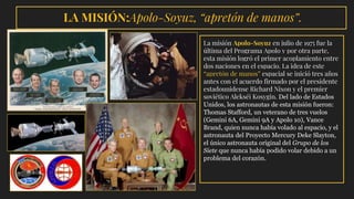 LA MISIÓN:Apolo-Soyuz, “apretón de manos”.
La misión Apolo-Soyuz en julio de 1975 fue la
última del Programa Apolo y por otra parte,
esta misión logró el primer acoplamiento entre
dos naciones en el espacio. La idea de este
“apretón de manos” espacial se inició tres años
antes con el acuerdo firmado por el presidente
estadounidense Richard Nixon y el premier
soviético Alekséi Kosygin. Del lado de Estados
Unidos, los astronautas de esta misión fueron:
Thomas Stafford, un veterano de tres vuelos
(Gemini 6A, Gemini 9A y Apolo 10), Vance
Brand, quien nunca había volado al espacio, y el
astronauta del Proyecto Mercury Deke Slayton,
el único astronauta original del Grupo de los
Siete que nunca había podido volar debido a un
problema del corazón.
 