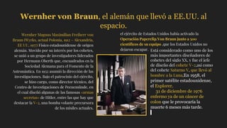 Wernher von Braun, el alemán que llevó a EE.UU. al
espacio.
Wernher Magnus Maximilian Freiherr von
Braun (Wyrks, actual Polonia, 1912 - Alexandria,
EE UU, 1977) Físico estadounidense de origen
alemán. Movido por su interés por los cohetes,
se unió a un grupo de investigadores liderados
por Hermann Oberth que, encuadrados en la
Sociedad Alemana para el Fomento de la
Astronáutica. En 1932 asumió la dirección de las
investigaciones. Bajo el patrocinio del ejército,
se hizo cargo, como director técnico, del
Centro de Investigaciones de Peenemünde, en
el cual diseñó algunas de las famosas «armas
secretas» de Hitler, entre las que hay que
destacar la V-2, una bomba volante precursora
de los misiles actuales.
el ejército de Estados Unidos había activado la
Operación Paperclip.Von Braun junto a 500
científicos de su equipo ,que los Estados Unidos no
dejaron escapar. Está considerado como uno de los
más importantes diseñadores de
cohetes del siglo XX, y fue el jefe
de diseño del cohete V-2,así como
del cohete Saturno V, que llevó al
hombre a la Luna,En 1958, el
primer satélite estadounidense,
el Explorer.
31 de diciembre de 1976
enfermo ya de un cáncer de
colon que le provocaría la
muerte 6 meses más tarde.
 