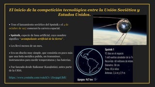 El inicio de la competición tecnológica entre la Unión Soviética y
Estados Unidos.
• Tras el lanzamiento soviético del Sputnik 1 el 4 de
octubre de 1957 comenzó la carrera espacial.
• Spútnik, especie de luna artificial, cuyo nombre
significa “ acompañante artificial de la tierra” .
• Les llevó menos de un mes.
• Era un diseño muy simple, que consistía en poco más
que una bola metálica pulida, un transmisor,
instrumentos para medir temperaturas y las baterías.
• Fue lanzado desde Baikonur (Kazajistán), antes parte
de la URSS.
https://www.youtube.com/watch?v=ZtwgqpUibfU
 