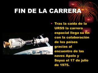 FIN DE LA CARRERA
• Tras la caída de la
URSS la carrera
espacial llega su fin
con la colaboración
de los países
gracias al
encuentro de las
naves Apolo y
Soyuz el 17 de julio
de 1975.
 
