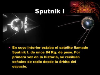 • En cuyo interior estaba el satélite llamado
Sputnik I, de unos 84 Kg. de peso. Por
primera vez en la historia, se recibían
señales de radio desde la órbita del
espacio.
Sputnik I
 