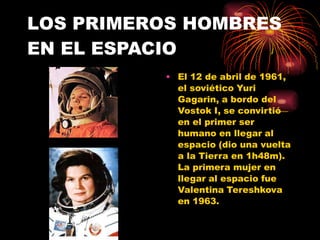 LOS PRIMEROS HOMBRES
EN EL ESPACIO
• El 12 de abril de 1961,
el soviético Yuri
Gagarin, a bordo del
Vostok I, se convirtió
en el primer ser
humano en llegar al
espacio (dio una vuelta
a la Tierra en 1h48m).
La primera mujer en
llegar al espacio fue
Valentina Tereshkova
en 1963.
 