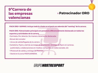 PACK ORO+ NAMING: Incluye todo lo citado en el pack oro además del “naming” de la carrera.
PACK ORO. Patrocinador principal con presencia diferencialmente destacada en todos los
soportes y actividades de la carrera:
•Camiseta. Por delante. De manera claramente destacada.
•Dorsal del corredor
• Arcos de salida/llegada de la carrera
•Cartelería, Flyers y demás acciones de promoción. Entrega de flyers en carreras,
publicidad y colaboraciones en medios, campañas en redes sociales, etc
• Photocall de salida y entrega de Premios.
• Stand en la zona POSTCARRERA.
› Patrocinador ORO
 