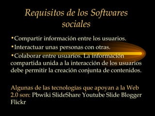 Requisitos de los Softwares sociales Compartir información entre los usuarios. Interactuar unas personas con otras. Colaborar entre usuarios. La información compartida unida a la interacción de los usuarios debe permitir la creación conjunta de contenidos. Algunas de las tecnologías que apoyan a la Web 2.0 son:  Pbwiki SlideShare Youtube Slide Blogger Flickr 