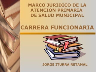 MARCO JURIDICO DE LA
ATENCION PRIMARIA
DE SALUD MUNICIPAL
CARRERA FUNCIONARIA
JORGE ITURRA RETAMAL
 