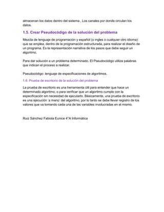almacenan los datos dentro del sistema , Los canales por donde circulan los
datos.
1.5. Crear Pseudocódigo de la solución del problema
Mezcla de lenguaje de programación y español (o ingles o cualquier otro idioma)
que se emplea, dentro de la programación estructurada, para realizar el diseño de
un programa. Es la representación narrativa de los pasos que debe seguir un
algoritmo.
Para dar solución a un problema determinado. El Pseudocódigo utiliza palabras
que indican el proceso a realizar.
Pseudocódigo: lenguaje de especificaciones de algoritmos.
1.6. Prueba de escritorio de la solución del problema
La prueba de escritorio es una herramienta útil para entender que hace un
determinado algoritmo, o para verificar que un algoritmo cumple con la
especificación sin necesidad de ejecutarlo. Básicamente, una prueba de escritorio
es una ejecución ‘a mano’ del algoritmo, por lo tanto se debe llevar registro de los
valores que va tomando cada una de las variables involucradas en el mismo.
Ruiz Sánchez Fabiola Eunice 4°A Informática
 