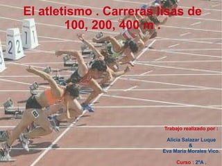 Trabajo realizado por : Alicia Salazar Luque &  Eva María Morales Vico. Curso :   2ºA  . El atletismo . Carreras lisas de  100, 200, 400 m .  