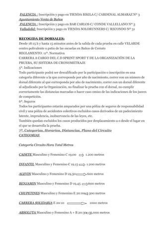 PALENCIA : Inscripción y pago en TIENDA BIKILA C/ CARDENAL ALMARAZ Nº 3
Ayuntamiento Venta de Baños
PALENCIA : Inscripción y pago en BAR CARLOS C/ CONDE VALLELLANO Nº 3
Valladolid: Inscripción y pago en TIENDA SOLORUNNERS C/ RECONDO Nº 31
RECOGIDA DE DORSALES:
Desde 18:15 h y hasta 15 minutos antes de la salida de cada prueba en calle VELARDE
centro polivalente o patio de las escuelas en Baños de Cerrato
REGLAMENTO: 11º. Normativa
CARRERA A CARGO DEL C.D SPRINT SPORT Y DE LA ORGANIZACIÓN DE LA
PRUEBA, SU SISTEMA DE CRONOMETRAJE
5º. Indicaciones
Todo participante podrá ser descalificado por la participación o inscripción en una
categoría diferente a la que corresponde por año de nacimiento, correr con un número de
dorsal diferente al que corresponda por año de nacimiento, correr con un dorsal diferente
al adjudicado por la Organización, no finalizar la prueba con el dorsal, no cumplir
correctamente las distancias marcadas o hacer caso omiso de las indicaciones de los jueces
de competición.
6º. Seguros
Todos los participantes estarán amparados por una póliza de seguros de responsabilidad
civil y una póliza de accidentes colectivos excluidos casos derivados de un padecimiento
latente, imprudencia, inobservancia de las leyes, etc.
También quedan excluidos los casos producidos por desplazamiento a o desde el lugar en
el que se desarrolla la prueba.
7º. Categorías, Horarios, Distancias, Plano del Circuito
CATEGORIAS
Categoría Circuito Hora Total Metros
CADETE Masculino y Femenino C 19,00 1.200 metros
INFANTIL Masculino y Femenino C 19,15 1.200 metros
ALEVIN Masculino y Femenino D 19,30 600 metros
BENJAMIN Masculino y Femenino D 19,45 600 metros
CHUPETINES Masculino y Femenino E 20:00 300 metros
CARRERA SOLIDARIA E 20:10 1000 metros
ABSOLUTA Masculino y Femenino A + B 20:30 5.000 metros
 