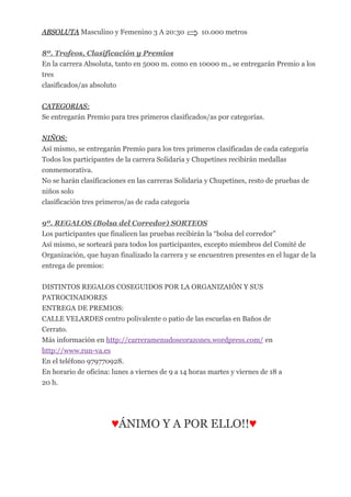 ABSOLUTA Masculino y Femenino 3 A 20:30 10.000 metros
8º. Trofeos, Clasificación y Premios
En la carrera Absoluta, tanto en 5000 m. como en 10000 m., se entregarán Premio a los
tres
clasificados/as absoluto
CATEGORIAS:
Se entregarán Premio para tres primeros clasificados/as por categorías.
NIÑOS:
Así mismo, se entregarán Premio para los tres primeros clasificadas de cada categoría
Todos los participantes de la carrera Solidaria y Chupetines recibirán medallas
conmemorativa.
No se harán clasificaciones en las carreras Solidaria y Chupetines, resto de pruebas de
niños solo
clasificación tres primeros/as de cada categoría
9º. REGALOS (Bolsa del Corredor) SORTEOS
Los participantes que finalicen las pruebas recibirán la “bolsa del corredor”
Así mismo, se sorteará para todos los participantes, excepto miembros del Comité de
Organización, que hayan finalizado la carrera y se encuentren presentes en el lugar de la
entrega de premios:
DISTINTOS REGALOS COSEGUIDOS POR LA ORGANIZAIÓN Y SUS
PATROCINADORES
ENTREGA DE PREMIOS:
CALLE VELARDES centro polivalente o patio de las escuelas en Baños de
Cerrato.
Más información en http://carreramenudoscorazones.wordpress.com/ en
http://www.run-va.es
En el teléfono 979770928.
En horario de oficina: lunes a viernes de 9 a 14 horas martes y viernes de 18 a
20 h.
♥ÁNIMO Y A POR ELLO!!♥
 