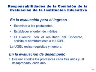 Responsabilidades de la  Comisión de  la   Evaluación de la I nstitución  E ducativa En la evaluación para el ingreso Examinar a los postulantes. Establecer el orden de méritos El Director, con el resultado del Concurso, solicita el nombramiento a la UGEL.  La UGEL revisa requisitos y nombra. En la evaluación de desempeño Evaluar a todos los profesores cada tres años  y, al desaprobado, cada año. 