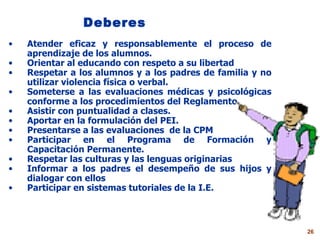 Deberes Atender eficaz y responsablemente el proceso de aprendizaje de los alumnos. Orientar al educando con respeto a su libertad Respetar a los alumnos y a los padres de familia y no utilizar violencia física o verbal. Someterse a las evaluaciones médicas y psicológicas conforme a los procedimientos del Reglamento Asistir con puntualidad a clases. Aportar en la formulación del PEI. Presentarse a las evaluaciones  de la CPM Participar en el Programa de Formación y Capacitación Permanente. Respetar las culturas y las lenguas originarias Informar a los padres el desempeño de sus hijos y dialogar con ellos Participar en sistemas tutoriales de la I.E. 