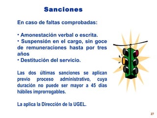 Sanciones En caso de faltas compro b adas: Amonestación verbal o escrita. Suspensión en el cargo ,  sin goce de remuneraci o nes  hasta por tres años Destitución  del servicio . Las dos últimas sanciones se aplican previo proceso administrativo, cuya duración no puede ser mayor a 45 días hábiles improrrogables.  La aplica la Dirección de la UGEL. 